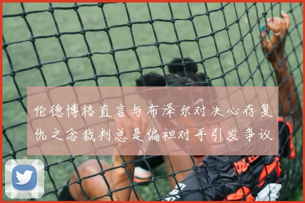 伦德博格直言与布泽尔对决心存复仇之念裁判总是偏袒对手引发争议