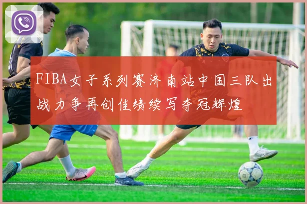 FIBA女子系列赛济南站中国三队出战力争再创佳绩续写夺冠辉煌