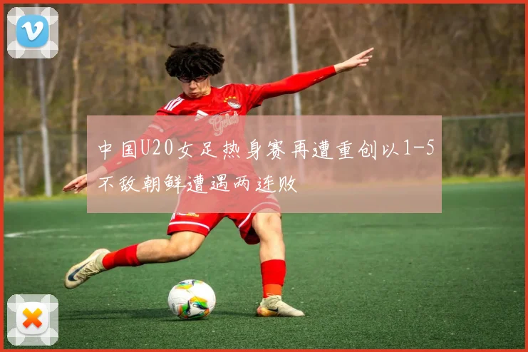 中国U20女足热身赛再遭重创以1-5不敌朝鲜遭遇两连败