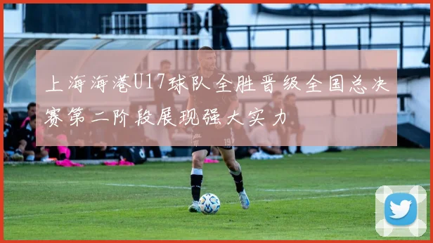 上海海港U17球队全胜晋级全国总决赛第二阶段展现强大实力