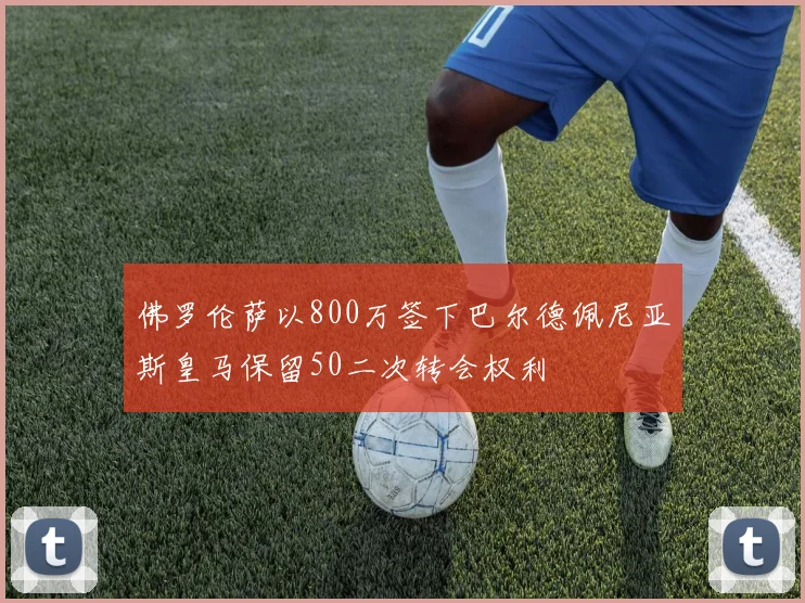 佛罗伦萨以800万签下巴尔德佩尼亚斯皇马保留50二次转会权利
