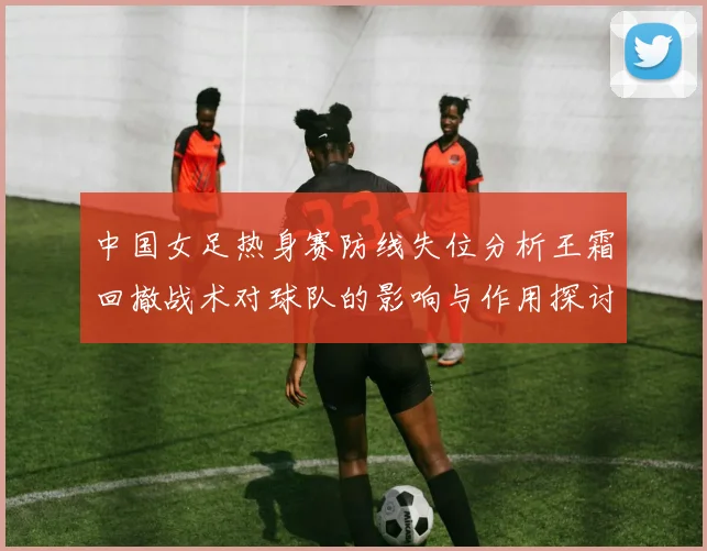 中国女足热身赛防线失位分析王霜回撤战术对球队的影响与作用探讨